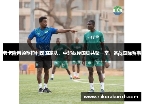 老卡隆带领塞拉利昂国家队，中超叔侄国脚共聚一堂，备战国际赛事